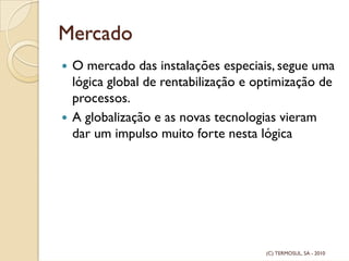 Mercado
O mercado das instalações especiais, segue uma
lógica global de rentabilização e optimização de
processos.
A globalização e as novas tecnologias vieram
dar um impulso muito forte nesta lógica
(C) TERMOSUL, SA - 2010
 