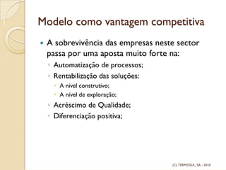 Modelo como vantagem competitiva
A sobrevivência das empresas neste sector
passa por uma aposta muito forte na:
◦ Automatização de processos;
◦ Rentabilização das soluções:
A nível construtivo;
A nível de exploração;
◦ Acréscimo de Qualidade;
◦ Diferenciação positiva;
(C) TERMOSUL, SA - 2010
 