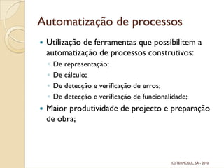 Automatização de processos
Utilização de ferramentas que possibilitem a
automatização de processos construtivos:
◦ De representação;
◦ De cálculo;
◦ De detecção e verificação de erros;
◦ De detecção e verificação de funcionalidade;
Maior produtividade de projecto e preparação
de obra;
(C) TERMOSUL, SA - 2010
 