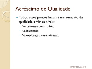 Acréscimo de Qualidade
Todos estes pontos levam a um aumento da
qualidade a vários níveis:
◦ No processo construtivo;
◦ Na instalação;
◦ Na exploração e manutenção;
(C) TERMOSUL, SA - 2010
 