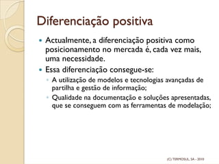 Diferenciação positiva
Actualmente, a diferenciação positiva como
posicionamento no mercada é, cada vez mais,
uma necessidade.
Essa diferenciação consegue-se:
◦ A utilização de modelos e tecnologias avançadas de
partilha e gestão de informação;
◦ Qualidade na documentação e soluções apresentadas,
que se conseguem com as ferramentas de modelação;
(C) TERMOSUL, SA - 2010
 
