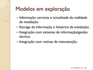 Modelos em exploração
Informação correcta e actualizada da realidade
da instalação;
Storage da informação e histórico da instalação;
Integração com sistemas de informação/gestão
técnica;
Integração com rotinas de manutenção;
(C) TERMOSUL, SA - 2010
 