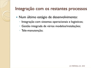 Integração com os restantes processos
Num último estágio de desenvolvimento:
◦ Integração com sistemas operacionais e logisticos;
◦ Gestão integrada de vários modelos/instalações;
◦ Tele-manutenção;
(C) TERMOSUL, SA - 2010
 