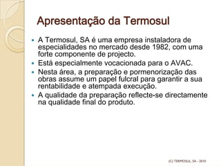 Apresentação da Termosul
A Termosul, SA é uma empresa instaladora de
especialidades no mercado desde 1982, com uma
forte componente de projecto.
Está especialmente vocacionada para o AVAC.
Nesta área, a preparação e pormenorização das
obras assume um papel fulcral para garantir a sua
rentabilidade e atempada execução.
A qualidade da preparação reflecte-se directamente
na qualidade final do produto.
(C) TERMOSUL, SA - 2010
 