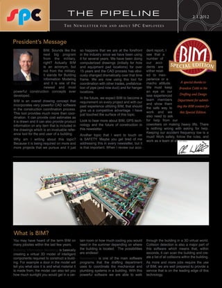 THE PIPELINE                                                                               2.1.2012
                                    The NewsleTTer           for aNd abouT          sPC emPloyees



President’s Message


                                                                                                                       BIM
                 BIM. Sounds like the           so happens that we are at the forefront       dent report, I
                 next big program               in the industry since we have been using      see that a
                 from the military,             it for several years. We have been doing      number of
                 right? Actually BIM            computerized drawings (initially for hole     our acci-
                 is an acronym, but             and equipment pad locations) for over         dents are
                                                                                                             S P E C IAL EDITION
                 not from the military.         15 years and the CAD process has obvi-        either relat-
                 It stands for Building         ously changed dramatically over that time     ed to inex-
                 Information Modeling           frame. We are now using this tool for         perience or a
Chris Williford   and it is one of the          coordination with other trades, prefabrica-   macho attitude.         A special thanks to
                  newest and most               tion of pipe (and now duct) and for hanger    We must keep          Brandon Cobb in the
powerful construction concepts ever             locations.                                    an eye on our
developed.                                                                                    less experienced       Drafting and Design
                                                In the future, we expect BIM to become a
BIM is an overall drawing concept that                                                        team members         Department for submit-
                                                requirement on every project and with our     and show them
incorporates very powerful CAD software         past experience utilizing BIM, that should                        ting the BIM content for
in the construction coordination process.                                                     the safe way to
                                                give us a competitive advantage. I have       work and we
This tool provides much more than coor-                                                                              this Special Edition.
                                                just touched the surface of this topic.       also need to ask
dination. It can provide cost estimates as
it is drawn and it can also provide product     Look to hear more about BIM, GPS tech-        for help from our
information on any item that is included in     nology and the future of construction in      coworkers on making heavy lifts. There
the drawings which is an invaluable refer-      this newsletter.                              is nothing wrong with asking for help.
ence tool for the end user of a building.                                                     Keeping our accident frequency low is a
                                                Another topic that I want to touch on         must! Work safely, follow the rules, and
Why am I writing about this topic?              is SAFETY. Maybe you get tired of me          work as a team at all times.
Because it is being required on more and        addressing this in every newsletter, but it
more projects that we pursue and it just        is that important. When I review our acci-




What is BIM?
You may have heard of the term BIM on           tain room or how much cooling you would       through the building in a 3D virtual world.
many jobsites within the last few years.        need in the summer depending on where         Collision detection is also a major part of
Building Information Modeling is basically      the building is located. The possibilities    this software which means that, within
creating a virtual 3D model of intelligent      are endless!                                  seconds, it can scan the building and cre-
components required to construct a build-       Navisworks is one of the main software        ate a list of all collisions within the building.
ing. For example a door in the model will       programs that the drafting department         As more and more jobs require the use
tell you what size it is and what material it   uses to coordinate the mechanical and         of BIM, we are well prepared to provide a
is made from; the model can also tell you       plumbing systems in a building. With this     service that is on the leading edge of this
how much sunlight you would get in a cer-       powerful software we are able to walk         technology.
 