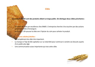 Cible
Les produits BIMO sont des produits ciblant un large public. On distingue deux cibles prioritaires :
q Les enfants :
• Le coeur de cible par excellence chez BIMO. L’entreprise cherche à les toucher par des actions
promotionnelles d’envergure.
• Le prix de 1 Dh pousse la cible vers l’épicier du coin pour acheter le produit.
q Les jeunes adultes/adultes :
• Un complément de cible très important.
• La marque à l’épi de blé capitalise sur sa notoriété pour continuer à vendre ses biscuits auprès
d’un public plus âgé.
• Une communication assez importante qui vise cette cible.
 