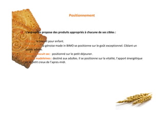Positionnement
q L’entreprise propose des produits appropriés à chacune de ses cibles :
§ Pepito : le biscuit pour enfant.
§ Merendina : la génoise made in BIMO se positionne sur le goût exceptionnel. Ciblant un
public adulte.
§ Golden, biscuit sec : positionné sur le petit déjeuner.
§ Golden madeleines : destiné aux adultes. Il se positionne sur la vitalité, l’apport énergétique
et le petit creux de l’apres‐midi.
 