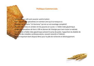 Politique Commerciale
§ Les biscuits au café vont associer santé et plaisir.
§ Faire appel à des spécialistes en nutrition ainsi qu'à la marque LU.
§ Disposer de la charte ''LU Harmony'‘ qui est un vrai avantage compétitif.
§ Biscuits très riches en amidon et très pauvres en sucres + 1 faible index glycémique.
§ Limiter les sensations de faim à 10h et donner de l’énergie pour tenir toute la matinée.
§ Les aliments à faible index glycémique prévient la prise de poids, l'apparition du diabète de
type 2 et des maladies cardiovasculaires, souvent associés à l'obésité.
§ Budget important dont dispose Bimo pour le pôle de recherche et développement.
Produit
 