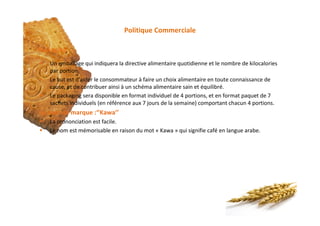 Politique Commerciale
§ Un emballage qui indiquera la directive alimentaire quotidienne et le nombre de kilocalories
par portion.
§ Le but est d'aider le consommateur à faire un choix alimentaire en toute connaissance de
cause, et de contribuer ainsi à un schéma alimentaire sain et équilibré.
§ Le packaging sera disponible en format individuel de 4 portions, et en format paquet de 7
sachets individuels (en référence aux 7 jours de la semaine) comportant chacun 4 portions.
Le nom de marque :‘’Kawa’’
§ La prononciation est facile.
§ Le nom est mémorisable en raison du mot « Kawa » qui signifie café en langue arabe.
Packaging
 
