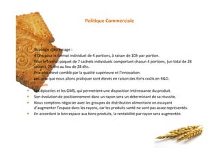 Politique Commerciale
Prix
§ Stratégie d’écrémage :
§ 4 Dhs pour le format individuel de 4 portions, à raison de 1Dh par portion.
§ Pour le format paquet de 7 sachets individuels comportant chacun 4 portions, (un total de 28
unités), 25 dhs au lieu de 28 dhs.
§ Prix plus élevé comblé par la qualité supérieure et l’innovation.
§ Les prix que nous allons pratiquer sont élevés en raison des forts coûts en R&D.
Distribution
§ Les épiceries et les GMS, qui permettent une disposition intéressante du produit.
§ Son évolution de positionnement dans un rayon sera un déterminant de sa réussite.
§ Nous comptons négocier avec les groupes de distribution alimentaire en essayant
d’augmenter l’espace dans les rayons, car les produits santé ne sont pas assez représentés.
§ En accordant le bon espace aux bons produits, la rentabilité par rayon sera augmentée.
 
