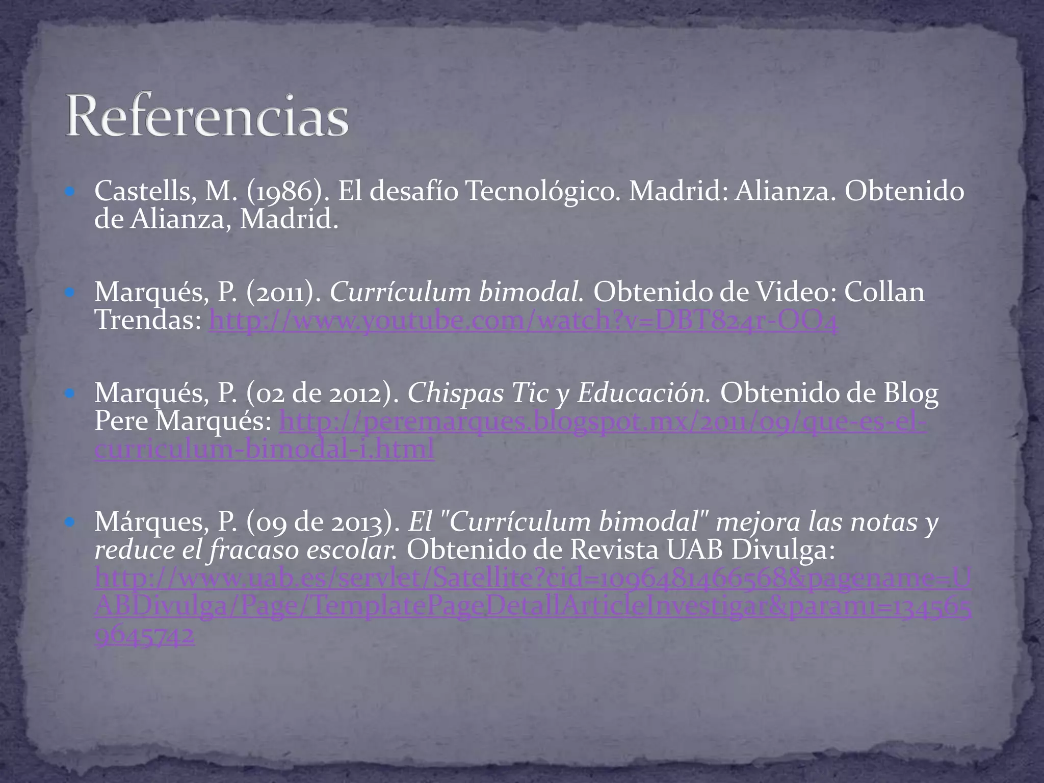  Castells, M. (1986). El desafío Tecnológico. Madrid: Alianza. Obtenido

de Alianza, Madrid.

 Marqués, P. (2011). Currículum bimodal. Obtenido de Video: Collan

Trendas: http://www.youtube.com/watch?v=DBT824r-OO4

 Marqués, P. (02 de 2012). Chispas Tic y Educación. Obtenido de Blog

Pere Marqués: http://peremarques.blogspot.mx/2011/09/que-es-elcurriculum-bimodal-i.html

 Márques, P. (09 de 2013). El "Currículum bimodal" mejora las notas y

reduce el fracaso escolar. Obtenido de Revista UAB Divulga:
http://www.uab.es/servlet/Satellite?cid=1096481466568&pagename=U
ABDivulga/Page/TemplatePageDetallArticleInvestigar&param1=134565
9645742

 