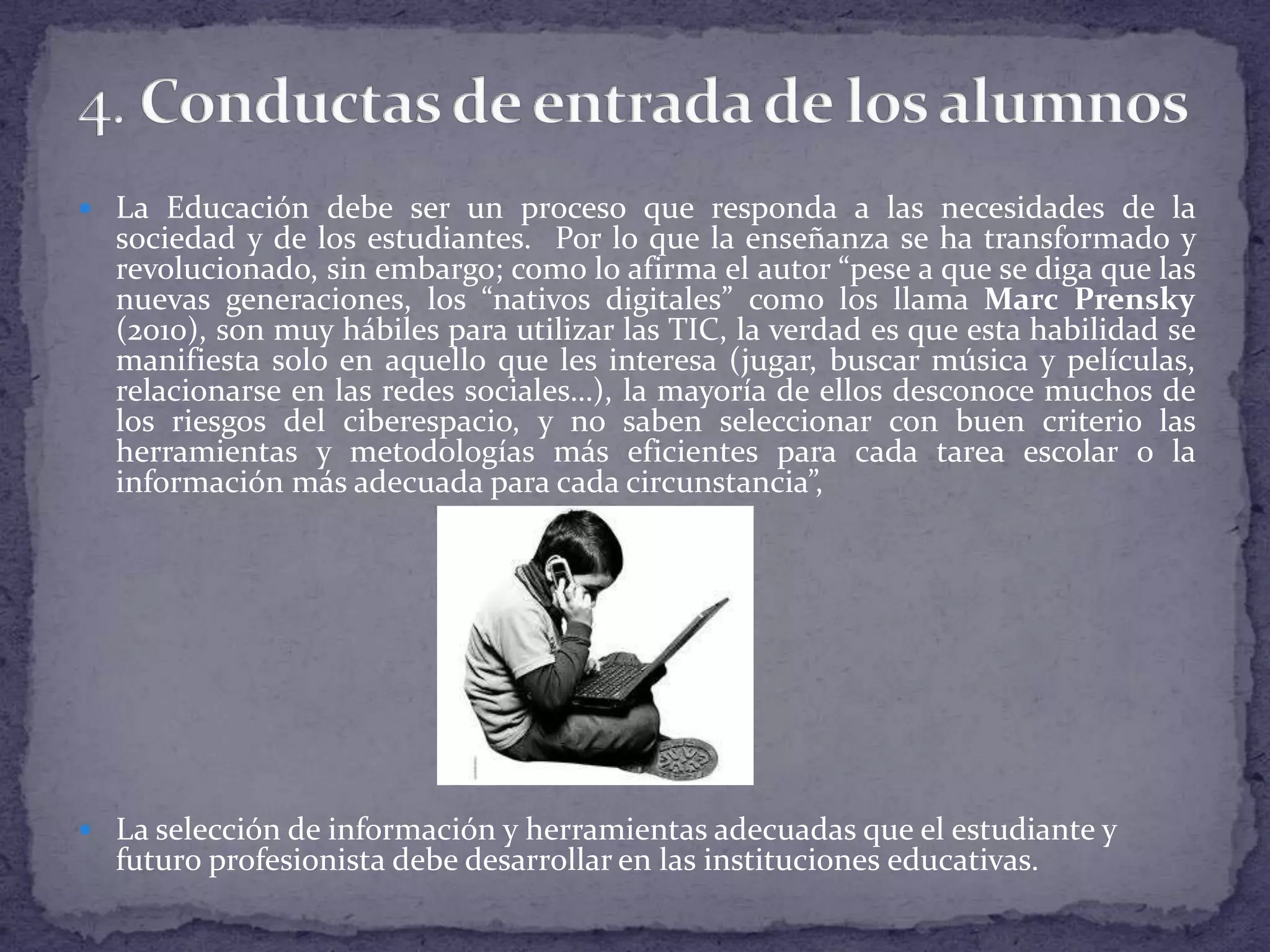  La Educación debe ser un proceso que responda a las necesidades de la

sociedad y de los estudiantes. Por lo que la enseñanza se ha transformado y
revolucionado, sin embargo; como lo afirma el autor “pese a que se diga que las
nuevas generaciones, los “nativos digitales” como los llama Marc Prensky
(2010), son muy hábiles para utilizar las TIC, la verdad es que esta habilidad se
manifiesta solo en aquello que les interesa (jugar, buscar música y películas,
relacionarse en las redes sociales…), la mayoría de ellos desconoce muchos de
los riesgos del ciberespacio, y no saben seleccionar con buen criterio las
herramientas y metodologías más eficientes para cada tarea escolar o la
información más adecuada para cada circunstancia”,

 La selección de información y herramientas adecuadas que el estudiante y

futuro profesionista debe desarrollar en las instituciones educativas.

 