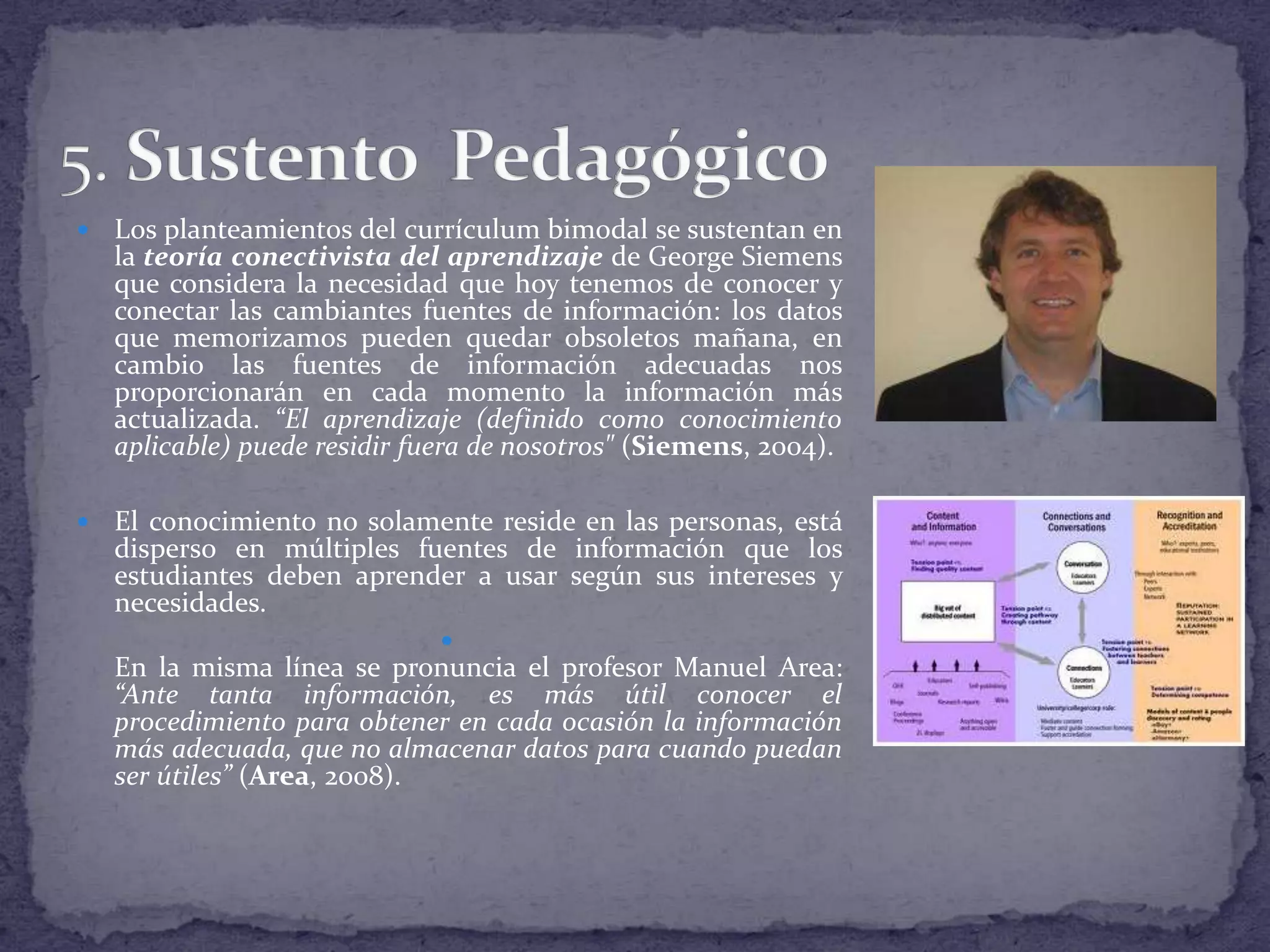 

Los planteamientos del currículum bimodal se sustentan en
la teoría conectivista del aprendizaje de George Siemens
que considera la necesidad que hoy tenemos de conocer y
conectar las cambiantes fuentes de información: los datos
que memorizamos pueden quedar obsoletos mañana, en
cambio las fuentes de información adecuadas nos
proporcionarán en cada momento la información más
actualizada. “El aprendizaje (definido como conocimiento
aplicable) puede residir fuera de nosotros" (Siemens, 2004).



El conocimiento no solamente reside en las personas, está
disperso en múltiples fuentes de información que los
estudiantes deben aprender a usar según sus intereses y
necesidades.


En la misma línea se pronuncia el profesor Manuel Area:
“Ante tanta información, es más útil conocer el
procedimiento para obtener en cada ocasión la información
más adecuada, que no almacenar datos para cuando puedan
ser útiles” (Area, 2008).

 