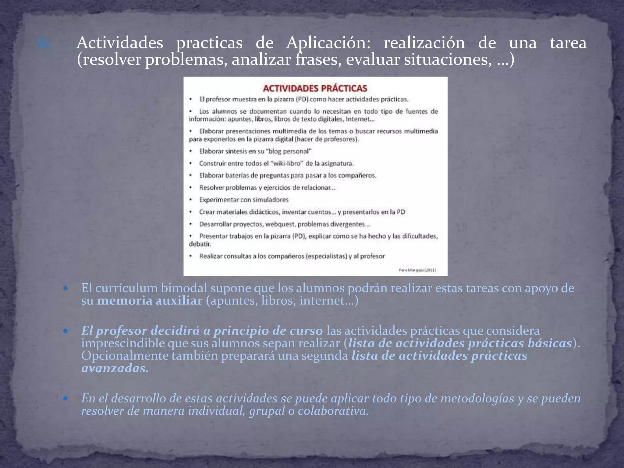 Actividades practicas de Aplicación: realización de una tarea
(resolver problemas, analizar frases, evaluar situaciones, …)

II.



El currículum bimodal supone que los alumnos podrán realizar estas tareas con apoyo de
su memoria auxiliar (apuntes, libros, internet…)



El profesor decidirá a principio de curso las actividades prácticas que considera
imprescindible que sus alumnos sepan realizar (lista de actividades prácticas básicas).
Opcionalmente también preparará una segunda lista de actividades prácticas
avanzadas.



En el desarrollo de estas actividades se puede aplicar todo tipo de metodologías y se pueden
resolver de manera individual, grupal o colaborativa.

 