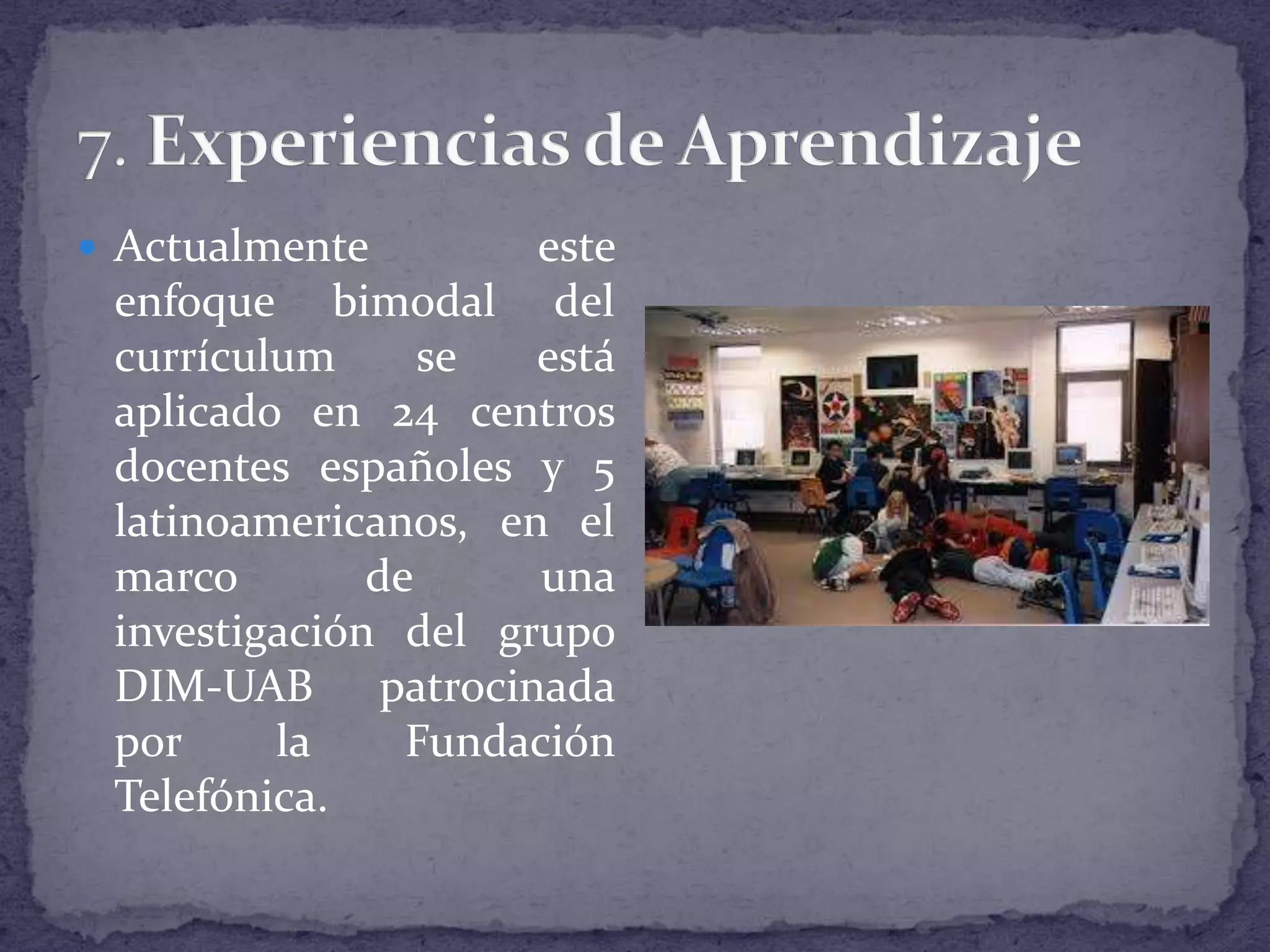  Actualmente

este
enfoque bimodal del
currículum
se
está
aplicado en 24 centros
docentes españoles y 5
latinoamericanos, en el
marco
de
una
investigación del grupo
DIM-UAB patrocinada
por
la
Fundación
Telefónica.

 
