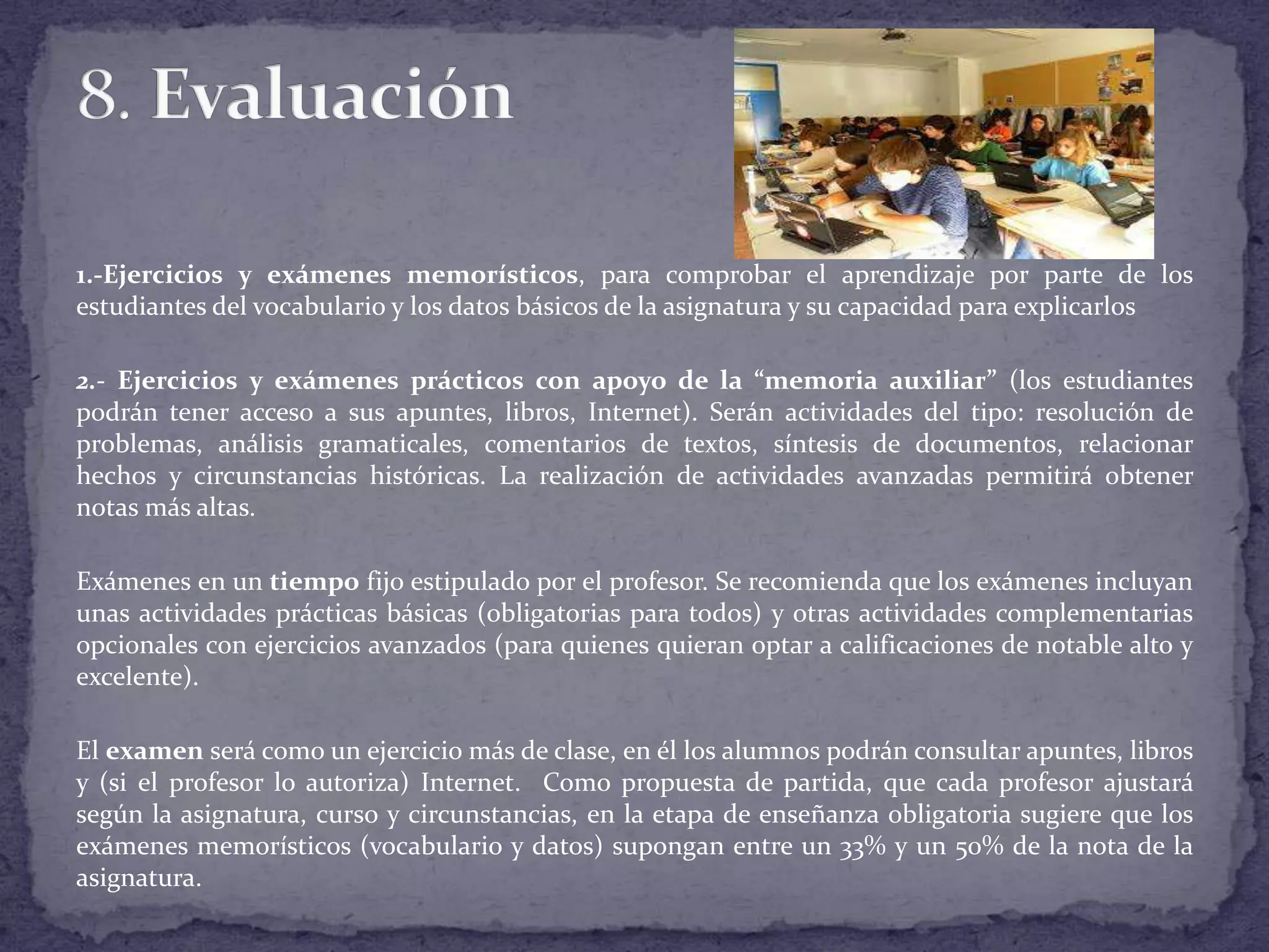 1.-Ejercicios y exámenes memorísticos, para comprobar el aprendizaje por parte de los
estudiantes del vocabulario y los datos básicos de la asignatura y su capacidad para explicarlos
2.- Ejercicios y exámenes prácticos con apoyo de la “memoria auxiliar” (los estudiantes
podrán tener acceso a sus apuntes, libros, Internet). Serán actividades del tipo: resolución de
problemas, análisis gramaticales, comentarios de textos, síntesis de documentos, relacionar
hechos y circunstancias históricas. La realización de actividades avanzadas permitirá obtener
notas más altas.
Exámenes en un tiempo fijo estipulado por el profesor. Se recomienda que los exámenes incluyan
unas actividades prácticas básicas (obligatorias para todos) y otras actividades complementarias
opcionales con ejercicios avanzados (para quienes quieran optar a calificaciones de notable alto y
excelente).
El examen será como un ejercicio más de clase, en él los alumnos podrán consultar apuntes, libros
y (si el profesor lo autoriza) Internet. Como propuesta de partida, que cada profesor ajustará
según la asignatura, curso y circunstancias, en la etapa de enseñanza obligatoria sugiere que los
exámenes memorísticos (vocabulario y datos) supongan entre un 33% y un 50% de la nota de la
asignatura.

 