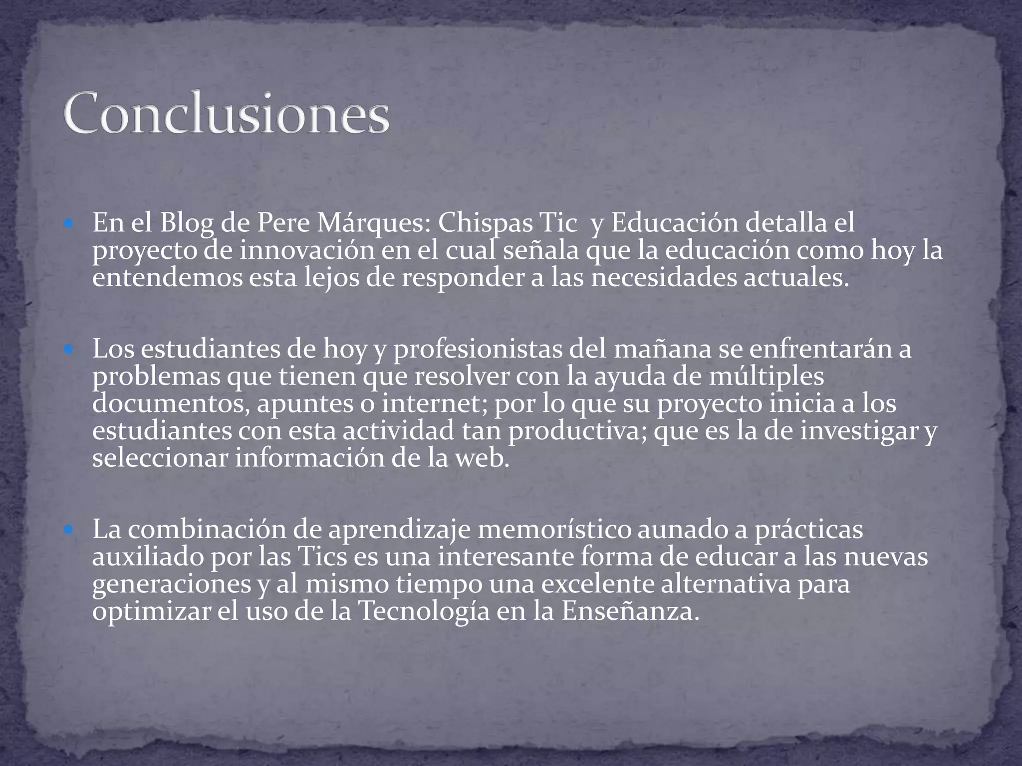  En el Blog de Pere Márques: Chispas Tic y Educación detalla el

proyecto de innovación en el cual señala que la educación como hoy la
entendemos esta lejos de responder a las necesidades actuales.

 Los estudiantes de hoy y profesionistas del mañana se enfrentarán a

problemas que tienen que resolver con la ayuda de múltiples
documentos, apuntes o internet; por lo que su proyecto inicia a los
estudiantes con esta actividad tan productiva; que es la de investigar y
seleccionar información de la web.

 La combinación de aprendizaje memorístico aunado a prácticas

auxiliado por las Tics es una interesante forma de educar a las nuevas
generaciones y al mismo tiempo una excelente alternativa para
optimizar el uso de la Tecnología en la Enseñanza.

 