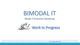 BIMODAL IT
Mode 2 Evolution Roadmap
This presentation was inspired and influenced by the works of many people, and I cannot possibly list them all. It has been my sincere aim to respect all copyrights and reference the authors as
appropriate. If however, you feel I have not succeeded in some aspects of my intent, please contact me at my email: Janusz.Stankiewicz@gmail.com, to help me correct my errors. Thank you.
 