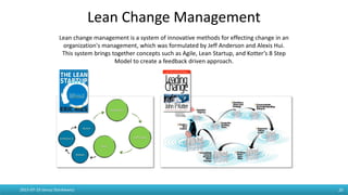 Lean Change Management
2015-07-19 Janusz Stankiewicz 20
Lean change management is a system of innovative methods for effecting change in an
organization's management, which was formulated by Jeff Anderson and Alexis Hui.
This system brings together concepts such as Agile, Lean Startup, and Kotter’s 8 Step
Model to create a feedback driven approach.
 