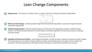 Lean Change Components
- Change Canvas - The canvas is an informal "plan on a page", which cover most parts of Kotter’s 8 Step Model
- Minimum Viable Changes - Smallest possible change that will enable learning whether a particular change will provide
sustainable improvement.
- Validated Change Lifecycle - Minimum Viable Changes are introduced to the organization through a Validated Change
Lifecycle. This lifecycle has been defined to maximize ability to accelerate negotiation and learning necessary to creating a
successful change.
- Capability and Performance Metrics - Lean Change also provides a number of ways to measure the impact of specific changes.
The first perspective is the ability of change recipients to adopt, and ultimately excel at new agile and lean methods and
techniques. The second perspective is the impact of these techniques on actual delivery performance and value.
2015-07-19 Janusz Stankiewicz 22
 
