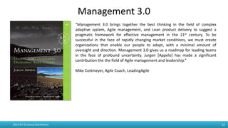 Management 3.0
2015-07-19 Janusz Stankiewicz 23
“Management 3.0 brings together the best thinking in the field of
complex adaptive system, Agile management, and Lean product delivery
to suggest a pragmatic framework for effective management in the 21st
century. To be successful in the face of rapidly changing market
conditions, we must create organizations that enable our people to
adapt, with a minimal amount of oversight and direction. Management
3.0 gives us a roadmap for leading teams in the face of profound
uncertainty. Jurgen [Appelo] has made a significant contribution the the
field of Agile management and leadership.”
Mike Cottmeyer, Agile Coach, LeadingAgile
 