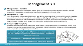 Management 3.0
2015-07-19 Janusz Stankiewicz 24
Management 1.0 = Hierarchies
Some people call it scientific management, whereas others call it command-and-control. But basic idea is the same: An
organization is designed and managed in a top-down fashion, and power is in the hands of few.
Management 2.0 = Fads
Some people realized that Management 1.0 doesn’t work well out-of-the-box, so they created numerous add-on models and
services with a semi-scientific status, like the Balanced Scorecard, Six Sigma, Theory of Constraints, and Total Quality
Management. Being add-ons to Management 1.0, these models assume that organizations are managed from the top, and
they help those at the top to better “design” their organizations. Sometimes it works; sometime it doesn’t.
Management 3.0 = Complexity
People may draw their organizations as hierarchies, but that doesn’t change that they are actually networks. Second, social
complexity shows us that management is primarily about people and their relationships. It makes us realize that we should
see our organizations as living systems, not as machines.
A software team is a self-organizing system. Support it, don’t obstruct it
Agile managers work the system around the team, not the people in the team
A team is a complex adaptive system (CAS), because it consists of parts (people)
that form a system (team), which shows complex behavior while it keeps adapting
to a changing environment
 