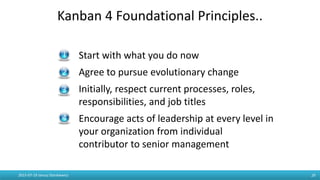 Kanban 4 Foundational Principles..
2015-07-19 Janusz Stankiewicz 29
- Start with what you do now
- Agree to pursue evolutionary change
- Initially, respect current processes, roles,
responsibilities, and job titles
- Encourage acts of leadership at every level in
your organization from individual
contributor to senior management
 