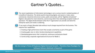 2015-07-19 Janusz Stankiewicz 3
The recent exploitation of information technology is not a curious trend in isolated pockets of
a handful of industries. The whole world is becoming digital, and sooner or later, every
commercial, industrial and service sector, public and private, will be “digitally remastered.”
Digital is disruptive for most industries, overturning rather than extending accepted modes of
operation. The digital divide between what the IT organization can provide and what the
enterprise wants and needs is widening.
IT can reach a Project Bimodal state without much change required from the business. This
requires four capabilities:
1. Creating a high-performance team that accepts uncertainty as part of the game
2. Creating agile, lean or other iterative development capabilities
3. Developing governance that is empirical, continuous and process based
4. Constructing a separate organizational structure for Mode 2.
Gartner’s Quotes…
We Are Living In Times Of Explosive Digital Demand Growth… Therefore New Paradigm For
Software Delivery Methods Is Required
 