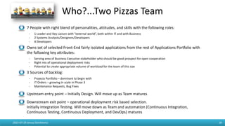 Who?...Two Pizzas Team
- 7 People with right blend of personalities, attitudes, and skills with the following roles:
- 1 Leader and Key Liaison with “external world”, both within IT and with Business
- 2 Systems Analysts/Designers/Developers
- 4 Developers
- Owns set of selected Front-End fairly isolated applications from the rest of Applications Portfolio with
the following key attributes:
- Serving area of Business Executive stakeholder who should be good prospect for open cooperation
- Right mix of operational deployment risks
- Potential to create appropriate volume of workload for the team of this size
- 3 Sources of backlog:
- Projects Portfolio – dominant to begin with
- IT Orders – growing in scale in Phase 3
- Maintenance Requests, Bug Fixes
- Upstream entry point – Initially Design. Will move up as Team matures
- Downstream exit point – operational deployment risk based selection.
Initially Integration Testing. Will move down as Team and automation (Continuous Integration,
Continuous Testing, Continuous Deployment, and DevOps) matures
2015-07-19 Janusz Stankiewicz 39
 