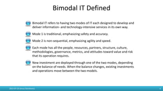 Bimodal IT Defined
4
Bimodal IT refers to having two modes of IT each designed to develop and
deliver information- and technology-intensive services in its own way.
Mode 1 is traditional, emphasizing safety and accuracy.
Mode 2 is non-sequential, emphasizing agility and speed.
Each mode has all the people, resources, partners, structure, culture,
methodologies, governance, metrics, and attitudes toward value and risk
that its operation requires.
New investment are deployed through one of the two modes, depending
on the balance of needs. When the balance changes, existing investments
and operations move between the two models.
2015-07-19 Janusz Stankiewicz
 