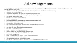 Acknowledgements
While working on this material, I have been inspired and heavily influenced by the thinking of the following thought leaders of the agile movement,
and their respective publications:
o Jeff Anderson - The Lean Change Method, Transforming Your Technology Business through Co-Creation and Validated Learning
o Jason Little - Lean Change Management
o Jurgen Appelo – Management 3.0, Leading Agile Developers, Developing Agile Leaders
o David J. Anderson - Kanban, Successful Evolutionary Change for Your Technology Business
o Mike Burrows - Kanban from the Inside
o Michael Sahota – numerous posts on agilitrix.com
o Eric Ries - The Lean Startup
o Mary Poppendieck and Tom Poppendieck - Lean Software Development, An Agile Toolkit
o Dean Leffingwell - Agile Software Requirements
o Dean Leffingwell - Scaling Software Agility
o Ellen Gottesdiener and Mary Gorman - Discover to Deliver: Agile Product Planning and Analysis
o Mike Cohn - Agile Estimating and Planning
o Mike Cohn – User Stories Applied for Agile Software Development
o Michael Nir - Agile Project Management
o Donald G. Reinertsen - The Principles of Product Flow
o Gene Kim and Kevin Behr and George Soafford - The Phoenix Project
o Craig Larman and Bas Vodde - Scaling Lean & Agile Development
o John P. Kotter - Leading Change
o Eliyahu M. Goldratt and Jeff Cox - The Goal: A Process of Ongoing Improvement
o Eliyahu M. Goldratt - Critical Chain: A Business Novel
o Scott W. Ambler and Mark Lines - Disciplined Agile Delivery
o Mary Mesaglio and Simon Mingay, Gartner - Bimodal IT: How to Be Digitally Agile Without Making a Mess
2015-07-19 Janusz Stankiewicz 53
 