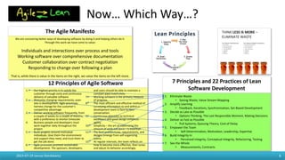 Now… Which Way…?
2015-07-19 Janusz Stankiewicz 8
1. Our highest priority is to satisfy the
customer through early and continuous
delivery of valuable software
2. Welcome changing requirements, even
late in development. Agile processes
harness change for the customer’s
competitive advantage
3. Deliver working software frequently, from
a couple of weeks to a couple of months,
with a preference to shorter timescale
4. Business people and developers must
work together daily throughout the
project
5. Build projects around motivated
individuals. Give them the environment
and support they need, and trust them to
get the job done.
6. Agile processes promote sustainable
development. The sponsors, developers,
and users should be able to maintain a
constant pace indefinitely.
7. Working software is the primary measure
of progress.
8. The most efficient and effective method of
conveying information to and within a
development team is face-to-face
conversation.
9. Continuous attention to technical
excellence and good design enhances
agility.
10. Simplicity – the art of maximizing the
amount of work not done – is essential.
11. The best architectures, requirements, and
designs emerge from self-organizing
teams.
12. At regular intervals, the team reflects on
how to become more effective, then tunes
and adjust its behavior accordingly.
12 Principles of Agile Software
1. Eliminate Waste
• Seeing Waste, Value Stream Mapping
2. Amplify Learning
• Feedback, Iterations, Synchronization, Set-Based Development
3. Decide as Late as Possible
• Options Thinking, The Last Responsible Moment, Making Decisions
4. Deliver as Fast as Possible
• Pull Systems, Queuing Theory, Cost of Delay
5. Empower the Team
• Self-Determination, Motivation, Leadership, Expertise
6. Build Integrity In
• Perceived Integrity, Conceptual Integrity, Refactoring, Testing
7. See the Whole
• Measurements, Contracts
7 Principles and 22 Practices of Lean
Software Development
We are uncovering better ways of developing software by doing it and helping others do it.
Through this work we have come to value:
Individuals and interactions over process and tools
Working software over comprehensive documentation
Customer collaboration over contract negotiation
Responding to change over following a plan
That is, while there is value in the items on the right, we value the items on the left more.
The Agile Manifesto
 