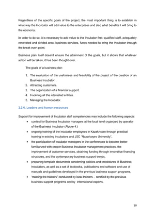 10
Regardless of the specific goals of the project, the most important thing is to establish in
what way the Incubator will add value to the enterprises and also what benefits it will bring to
the economy.
In order to do so, it is necessary to add value to the Incubator first: qualified staff, adequately
renovated and divided area, business services, funds needed to bring the Incubator through
the break even point.
Business plan itself doesn’t ensure the attainment of the goals, but it shows that whatever
action will be taken, it has been thought over.
The goals of a business plan:
1. The evaluation of the usefulness and feasibility of the project of the creation of an
Business Incubator.
2. Attracting customers.
3. The organization of a financial support.
4. Involving all the interested entities.
5. Managing the Incubator.
2.2.6. Leaders and human resources
Support for improvement of Incubator staff competencies may include the following aspects:
contest for Business Incubator managers at the local level organized by operator
of the Business Incubator (Figure 4.)
ongoing training of the incubator employees in Kazakhstan through practical
training in existing incubators and JSC “Nazarbayev University”,
the participation of incubator managers in the conferences to become better
familiarized with proper Business Incubator management practices, the
improvement of customer services, obtaining funding through innovative financing
structures, and the contemporary business support trends,
preparing template documents concerning policies and procedures of Business
Incubators, as well as a set of textbooks, publications and software and use of
manuals and guidelines developed in the previous business support programs,
“training the trainers” conducted by local trainers – certified by the previous
business support programs and by international experts.
 