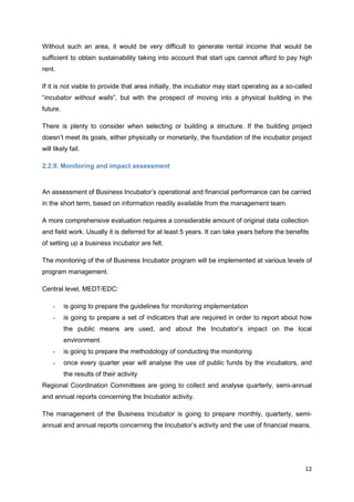 12
Without such an area, it would be very difficult to generate rental income that would be
sufficient to obtain sustainability taking into account that start ups cannot afford to pay high
rent.
If it is not viable to provide that area initially, the incubator may start operating as a so-called
“incubator without walls”, but with the prospect of moving into a physical building in the
future.
There is plenty to consider when selecting or building a structure. If the building project
doesn’t meet its goals, either physically or monetarily, the foundation of the incubator project
will likely fail.
2.2.9. Monitoring and impact assessment
An assessment of Business Incubator’s operational and financial performance can be carried
in the short term, based on information readily available from the management team.
A more comprehensive evaluation requires a considerable amount of original data collection
and field work. Usually it is deferred for at least 5 years. It can take years before the benefits
of setting up a business incubator are felt.
The monitoring of the of Business Incubator program will be implemented at various levels of
program management.
Central level, MEDT/EDC:
- is going to prepare the guidelines for monitoring implementation
- is going to prepare a set of indicators that are required in order to report about how
the public means are used, and about the Incubator’s impact on the local
environment
- is going to prepare the methodology of conducting the monitoring
- once every quarter year will analyse the use of public funds by the incubators, and
the results of their activity
Regional Coordination Committees are going to collect and analyse quarterly, semi-annual
and annual reports concerning the Incubator activity.
The management of the Business Incubator is going to prepare monthly, quarterly, semi-
annual and annual reports concerning the Incubator’s activity and the use of financial means.
 
