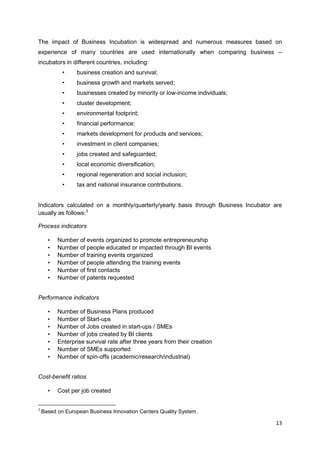 13
The impact of Business Incubation is widespread and numerous measures based on
experience of many countries are used internationally when comparing business –
incubators in different countries, including:
• business creation and survival;
• business growth and markets served;
• businesses created by minority or low-income individuals;
• cluster development;
• environmental footprint;
• financial performance;
• markets development for products and services;
• investment in client companies;
• jobs created and safeguarded;
• local economic diversification;
• regional regeneration and social inclusion;
• tax and national insurance contributions.
Indicators calculated on a monthly/quarterly/yearly basis through Business Incubator are
usually as follows:3
Process indicators
• Number of events organized to promote entrepreneurship
• Number of people educated or impacted through BI events
• Number of training events organized
• Number of people attending the training events
• Number of first contacts
• Number of patents requested
Performance indicators
• Number of Business Plans produced
• Number of Start-ups
• Number of Jobs created in start-ups / SMEs
• Number of jobs created by BI clients
• Enterprise survival rate after three years from their creation
• Number of SMEs supported
• Number of spin-offs (academic/research/industrial)
Cost-benefit ratios
• Cost per job created
3
Based on European Business Innovation Centers Quality System.
 