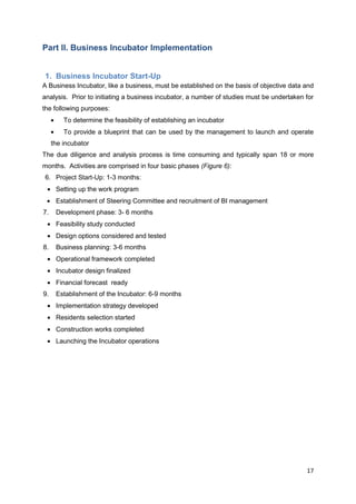 17
Part II. Business Incubator Implementation
1. Business Incubator Start-Up
A Business Incubator, like a business, must be established on the basis of objective data and
analysis. Prior to initiating a business incubator, a number of studies must be undertaken for
the following purposes:
To determine the feasibility of establishing an incubator
To provide a blueprint that can be used by the management to launch and operate
the incubator
The due diligence and analysis process is time consuming and typically span 18 or more
months. Activities are comprised in four basic phases (Figure 6):
6. Project Start-Up: 1-3 months:
Setting up the work program
Establishment of Steering Committee and recruitment of BI management
7. Development phase: 3- 6 months
Feasibility study conducted
Design options considered and tested
8. Business planning: 3-6 months
Operational framework completed
Incubator design finalized
Financial forecast ready
9. Establishment of the Incubator: 6-9 months
Implementation strategy developed
Residents selection started
Construction works completed
Launching the Incubator operations
 