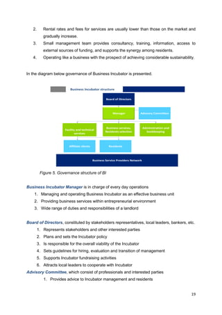 19
2. Rental rates and fees for services are usually lower than those on the market and
gradually increase.
3. Small management team provides consultancy, training, information, access to
external sources of funding, and supports the synergy among residents.
4. Operating like a business with the prospect of achieving considerable sustainability.
In the diagram below governance of Business Incubator is presented.
Business Incubator structure
Board of Directors
Manager Advisory Committee
Business Service Providers Network
Administration and
bookkeeping
Business services,
Residents selection
Facility and technical
services
ResidentsAffiliate clients
Figure 5. Governance structure of BI
Business Incubator Manager is in charge of every day operations
1. Managing and operating Business Incubator as an effective business unit
2. Providing business services within entrepreneurial environment
3. Wide range of duties and responsibilities of a landlord
Board of Directors, constituted by stakeholders representatives, local leaders, bankers, etc.
1. Represents stakeholders and other interested parties
2. Plans and sets the Incubator policy
3. Is responsible for the overall viability of the Incubator
4. Sets guidelines for hiring, evaluation and transition of management
5. Supports Incubator fundraising activities
6. Attracts local leaders to cooperate with Incubator
Advisory Committee, which consist of professionals and interested parties
1. Provides advice to Incubator management and residents
 