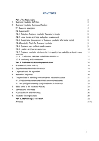 2
CONTENTS
Part I. The Framework 3
1. Business Incubator Definition 3
2. Business Incubator Successful Factors 4
2.1 Systemic approach 4
2.2 Sustainability 6
2.2.1. Selection Business Incubator Operator by tender 6
2.2.2. Local climate and local authorities engagement 8
2.2.3. Sustainable development of Business Incubator after initial period 9
2.2.4 Feasibility Study for Business Incubator 9
2.2.5. Business plan for Business Incubator 9
2.2.6. Leaders and human resources 10
2.2.7. Business Incubator – independent corporation but part of local development
structure
11
2.2.8. Location and premises for business incubators 11
2.2.9. Monitoring and assessment 12
Part II. Business Incubator Implementation 16
1. Business-incubator start-up 16
2. Key elements of business-incubator 18
3. Organizers and the legal form 19
4. Resident Companies 20
5. The principles of admitting new companies into the Incubator 21
5.1. Selection mechanism of Business Incubator residents 22
5.2. The principles of exiting companies from an Incubator 23
6. Basic forms of the Incubator Activity 23
7. Services and resources 25
8. Public outreach and marketing 26
9. Incubator funding sources 29
Part III. Monitoring/Assessment 32
Annexes 34-43
 