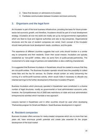 20
2. Takes final decision on admissions to Incubator
3. Facilitates communication between Incubator and local community
3. Organizers and the legal form
An Incubator is part of the local business infrastructure, providing the basis for future private-
sector led economic growth; and therefore, Incubators should be part of a local development
strategy. Incubators all over the world are mostly set up by non-governmental organizations
which are liked to local and regional authorities and also to big companies. Organizational
structures and the size of resident companies are varied. Each concept of the Incubator
should meet particular local development needs, conditions, and the goals.
The experience of different countries suggests that such units should function in a similar
way to companies and their residents. Given their social mission, Incubators are typically
established as “non-profit” entities, often via some form of public-private-partnership. The
involvement of a wide range of partners and stakeholders is also a defining characteristic.
It is suggested that Business Incubators in Kazakhstan should be created to ensure that they
are non-profit entities. The Business Incubator operator should have the possibility to collect
rental fees and the fee for services. Its Charter should contain an entry concerning the
running of a not-for-profit business activity, which would make it necessary to allocate any
retained earnings to the further development of Business Incubation Program.
Business Incubators which previously operated in Kazakhstan were constituted in a diverse
number of legal structures, mostly as governmental or local administration economic units;
however, the Competitiveness Act of 2008 sets restrictions on state and local administration
entrepreneurial activities which mandate a new approach.
Lessons learned in Kazakhstan and in other countries should be used when developing
“Partnership program for Small and Medium- Sized Business development in regions”.
4. Resident companies
Business Incubator offers services for newly-created companies which are no more than two
years old, have enormous growth potential and create jobs essential for the proper
development of the local market
 