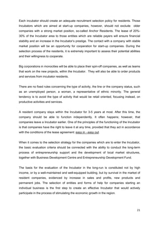21
Each incubator should create an adequate recruitment selection policy for residents. Those
Incubators which are aimed at start-up companies, however, should not exclude older
companies with a strong market position, so-called Anchor Residents. The lease of 20%-
30% of the Incubator area to those entities which are reliable payers will ensure financial
stability and an increase in the Incubator’s prestige. The contact with a company with stable
market position will be an opportunity for cooperation for start-up companies. During the
selection process of the residents, it is extremely important to assess their potential abilities
and their willingness to cooperate.
Big corporations in monocities will be able to place their spin-off companies, as well as teams
that work on the new projects, within the Incubator. They will also be able to order products
and services from incubator residents.
There are no fixed rules concerning the type of activity, the line or the company status, such
as an unemployed person, a woman, a representative of ethnic minority. The general
tendency is to avoid the type of activity that would be retail oriented, focusing instead, on
productive activities and services.
A resident company stays within the Incubator for 3-5 years at most. After this time, the
company should be able to function independently. It often happens; however, that
companies leave a Incubator earlier. One of the principles of the functioning of the Incubator
is that companies have the right to leave it at any time, provided that they act in accordance
with the conditions of the lease agreement: easy in - easy out.
When it comes to the selection strategy for the companies which are to enter the Incubator,
the basic evaluation criteria should be connected with the ability to conduct the long-term
process of entrepreneurship support and the development of local market structures,
together with Business Development Centre and Entrepreneurship Development Fund.
The basis for the evaluation of the Incubator in the long-run is constituted not by high
income, or by a well-maintained and well-equipped building, but by survival in the market of
resident companies, evidenced by increase in sales and profits, new products and
permanent jobs. The selection of entities and forms of help for companies starting an
individual business is the first step to create an effective Incubator that would actively
participate in the process of stimulating the economic growth in the region.
 