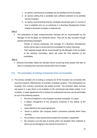 23
1. an opinion confirming the candidate can be admitted into the Incubator
2. an opinion stating that a candidate lack sufficient potential to be admitted
into the Incubator
3. an opinion recommending that the candidate should take part in a course of
how to establish and run an enterprise in a Business Development Center
located in Business Incubator or external one.
Step 2
The participants of basic entrepreneurship trainings will be recommended by the
Manager of the Incubator as mentioned above. They will be also recruited through
opened advertising campaigns
- Thanks to training workshops, the manager of a Business Development
Centre will be able to recommend the candidates for further interviews.
- Then selected people will be recommended by the Manager of the Incubator
to the Advisory Committee, which will make the final selection of the
candidates.
Step 3.
Advisory Committee makes the ultimate choice concerning those people who plan to
start or to develop their economic activity within the Incubator.
5.2. The principles of exiting companies from an Incubator
1) The primary activities aim at exiting a company out of the Incubator are connected with
ensuring long-term effectiveness of business incubation program. This distinguishes an
Incubator from ordinary commercial real estate turnover. The Incubator offers services
and space in a way which is not available on the commercial real estate market. In an
incubator, a Lease Agreement and a contract for professional services can be terminated
for any of the following reasons:
the time of residence in the Incubator has been exceeded: 3-5 years;
a blatant infringement of the provisions contained in the statute of the
Incubator;
cases defined in the Lease Agreement;
failure to perform (the company doesn’t commence activities within three
months);
the company’s area requirements exceed the Incubator’s capabilities;
the company runs the type of activity which can threaten other residents or
which can be damaging to the natural environment; or
 