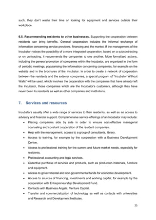 25
such, they don’t waste their time on looking for equipment and services outside their
workplace.
6.5. Recommending residents to other businesses. Supporting the cooperation between
residents can bring benefits. General cooperation includes the informal exchange of
information concerning service providers, financing and the market. If the management of the
Incubator notices the possibility of a more integrated cooperation, based on a subcontracting
or on contracting, it recommends the companies to one another. More formalized actions,
including the general promotion of companies within the Incubator, are organized in the form
of periodic meetings, popularising the information concerning companies, for example on the
website and in the brochures of the Incubator. In order to create a network of cooperation
between the residents and the external companies, a special program of “Incubator Without
Walls” will be used, which involves the cooperation with the companies that have already left
the Incubator, those companies which are the Incubator’s customers, although they have
never been its residents as well as other companies and institutions.
7. Services and resources
Incubators usually offer a wide range of services to their residents, as well as an access to
advisory and financial support. Comprehensive service offerings of an Incubator may include:
Placing companies side by side in order to ensure cost-effective managerial
counseling and constant cooperation of the resident companies.
Help with the management, access to a group of consultants, library.
Access to training, for example by the cooperation with a Business Development
Centre.
Access to professional training for the current and future market needs, especially for
residents.
Professional accounting and legal services.
Collective purchase of services and products, such as production materials, furniture
and equipment.
Access to governmental and non-governmental funds for economic development.
Access to sources of financing, investments and working capital, for example by the
cooperation with Entrepreneurship Development Fund.
Contacts with Business Angels, Venture Capital.
Transfer and commercialization of technology as well as contacts with universities
and Research and Development Institutes.
 