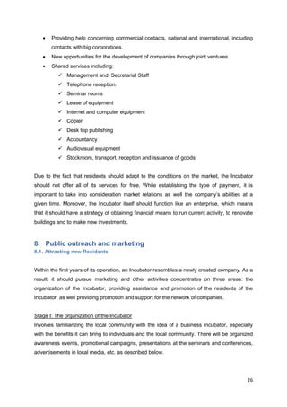 26
Providing help concerning commercial contacts, national and international, including
contacts with big corporations.
New opportunities for the development of companies through joint ventures.
Shared services including:
 Management and Secretarial Staff
 Telephone reception.
 Seminar rooms
 Lease of equipment
 Internet and computer equipment
 Copier
 Desk top publishing
 Accountancy
 Audiovisual equipment
 Stockroom, transport, reception and issuance of goods
Due to the fact that residents should adapt to the conditions on the market, the Incubator
should not offer all of its services for free. While establishing the type of payment, it is
important to take into consideration market relations as well the company’s abilities at a
given time. Moreover, the Incubator itself should function like an enterprise, which means
that it should have a strategy of obtaining financial means to run current activity, to renovate
buildings and to make new investments.
8. Public outreach and marketing
8.1. Attracting new Residents
Within the first years of its operation, an Incubator resembles a newly created company. As a
result, it should pursue marketing and other activities concentrates on three areas: the
organization of the Incubator, providing assistance and promotion of the residents of the
Incubator, as well providing promotion and support for the network of companies.
Stage I: The organization of the Incubator
Involves familiarizing the local community with the idea of a business Incubator, especially
with the benefits it can bring to individuals and the local community. There will be organized
awareness events, promotional campaigns, presentations at the seminars and conferences,
advertisements in local media, etc. as described below.
 
