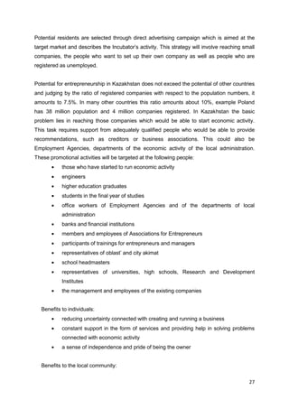 27
Potential residents are selected through direct advertising campaign which is aimed at the
target market and describes the Incubator’s activity. This strategy will involve reaching small
companies, the people who want to set up their own company as well as people who are
registered as unemployed.
Potential for entrepreneurship in Kazakhstan does not exceed the potential of other countries
and judging by the ratio of registered companies with respect to the population numbers, it
amounts to 7.5%. In many other countries this ratio amounts about 10%, example Poland
has 38 million population and 4 million companies registered. In Kazakhstan the basic
problem lies in reaching those companies which would be able to start economic activity.
This task requires support from adequately qualified people who would be able to provide
recommendations, such as creditors or business associations. This could also be
Employment Agencies, departments of the economic activity of the local administration.
These promotional activities will be targeted at the following people:
those who have started to run economic activity
engineers
higher education graduates
students in the final year of studies
office workers of Employment Agencies and of the departments of local
administration
banks and financial institutions
members and employees of Associations for Entrepreneurs
participants of trainings for entrepreneurs and managers
representatives of oblast’ and city akimat
school headmasters
representatives of universities, high schools, Research and Development
Institutes
the management and employees of the existing companies
Benefits to individuals:
reducing uncertainty connected with creating and running a business
constant support in the form of services and providing help in solving problems
connected with economic activity
a sense of independence and pride of being the owner
Benefits to the local community:
 