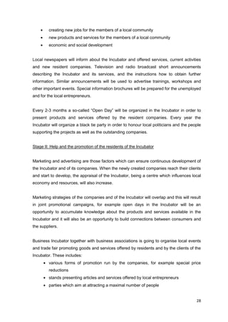 28
creating new jobs for the members of a local community
new products and services for the members of a local community
economic and social development
Local newspapers will inform about the Incubator and offered services, current activities
and new resident companies. Television and radio broadcast short announcements
describing the Incubator and its services, and the instructions how to obtain further
information. Similar announcements will be used to advertise trainings, workshops and
other important events. Special information brochures will be prepared for the unemployed
and for the local entrepreneurs.
Every 2-3 months a so-called “Open Day” will be organized in the Incubator in order to
present products and services offered by the resident companies. Every year the
Incubator will organize a black tie party in order to honour local politicians and the people
supporting the projects as well as the outstanding companies.
Stage II: Help and the promotion of the residents of the Incubator
Marketing and advertising are those factors which can ensure continuous development of
the Incubator and of its companies. When the newly created companies reach their clients
and start to develop, the appraisal of the Incubator, being a centre which influences local
economy and resources, will also increase.
Marketing strategies of the companies and of the Incubator will overlap and this will result
in joint promotional campaigns, for example open days in the Incubator will be an
opportunity to accumulate knowledge about the products and services available in the
Incubator and it will also be an opportunity to build connections between consumers and
the suppliers.
Business Incubator together with business associations is going to organise local events
and trade fair promoting goods and services offered by residents and by the clients of the
Incubator. These includes:
various forms of promotion run by the companies, for example special price
reductions
stands presenting articles and services offered by local entrepreneurs
parties which aim at attracting a maximal number of people
 
