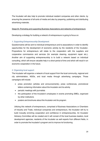 29
The Incubator will also help to promote individual resident companies and other clients, by
ensuring the presence of all sorts of media and also by preparing, publishing and distributing
advertising materials.
Stage III- Promoting and supporting Business Associations and networks of entrepreneurs
Developing a strategy for building a network of entrepreneurs is going to focus on:
1. Supporting Entrepreneurship Development.
Questionnaires will be sent to individual entrepreneurs and to associations in order to identify
opportunities for the development of economic activity by the residents of the Incubator.
Propositions for entrepreneurs will relate to the cooperation with the suppliers and
cooperative commissions and services (for example cleaning, equipment repair etc.).
Another aim of supporting entrepreneurship is to build a network based on individual
consulting, which will ensure valuable help in a short period of time and which will result in an
economic cooperation in the future.
2. Organizing local support.
The Incubator will organize a network of local support from the local community, regional and
city administration, NGOs, and local media through advertising campaigns. Those
campaigns will include:
press promotion (articles and announcements), press conferences, promotional
letters containing information about the Incubator and its activity
periodic meetings with journalists
the participation of the Incubator’s employees in events promoting SMEs, organized
by other institutions
posters and brochures about the Incubator and its program
Utilizing this network of entrepreneurs, comprised of Business Associations or Chambers
of Industry and Trade, individual companies and entrepreneurs, the Incubator will try to
build mutually enriching cooperation and confidence in entrepreneurship. An Incubator
Advisory Committee will be created and it will consist of the local business leaders, local
development agencies, residents of the Incubator as well experts from different fields, in
order to promote the Incubator’s program and to improve its functioning.
 