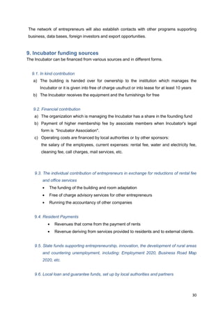 30
The network of entrepreneurs will also establish contacts with other programs supporting
business, data bases, foreign investors and export opportunities.
9. Incubator funding sources
The Incubator can be financed from various sources and in different forms.
9.1. In kind contribution
a) The building is handed over for ownership to the institution which manages the
Incubator or it is given into free of charge usufruct or into lease for at least 10 years
b) The Incubator receives the equipment and the furnishings for free
9.2. Financial contribution
a) The organization which is managing the Incubator has a share in the founding fund
b) Payment of higher membership fee by associate members when Incubator's legal
form is "Incubator Association".
c) Operating costs are financed by local authorities or by other sponsors:
the salary of the employees, current expenses: rental fee, water and electricity fee,
cleaning fee, call charges, mail services, etc.
9.3. The individual contribution of entrepreneurs in exchange for reductions of rental fee
and office services
The funding of the building and room adaptation
Free of charge advisory services for other entrepreneurs
Running the accountancy of other companies
9.4. Resident Payments
Revenues that come from the payment of rents
Revenue deriving from services provided to residents and to external clients.
9.5. State funds supporting entrepreneurship, innovation, the development of rural areas
and countering unemployment, including: Employment 2020, Business Road Map
2020, etc.
9.6. Local loan and guarantee funds, set up by local authorities and partners
 