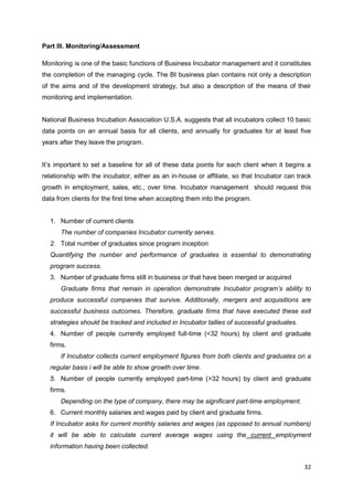 32
Part III. Monitoring/Assessment
Monitoring is one of the basic functions of Business Incubator management and it constitutes
the completion of the managing cycle. The BI business plan contains not only a description
of the aims and of the development strategy, but also a description of the means of their
monitoring and implementation.
National Business Incubation Association U.S.A. suggests that all incubators collect 10 basic
data points on an annual basis for all clients, and annually for graduates for at least five
years after they leave the program.
It’s important to set a baseline for all of these data points for each client when it begins a
relationship with the incubator, either as an in-house or affiliate, so that Incubator can track
growth in employment, sales, etc., over time. Incubator management should request this
data from clients for the first time when accepting them into the program.
1. Number of current clients
The number of companies Incubator currently serves.
2. Total number of graduates since program inception
Quantifying the number and performance of graduates is essential to demonstrating
program success.
3. Number of graduate firms still in business or that have been merged or acquired
Graduate firms that remain in operation demonstrate Incubator program’s ability to
produce successful companies that survive. Additionally, mergers and acquisitions are
successful business outcomes. Therefore, graduate firms that have executed these exit
strategies should be tracked and included in Incubator tallies of successful graduates.
4. Number of people currently employed full-time (<32 hours) by client and graduate
firms.
If Incubator collects current employment figures from both clients and graduates on a
regular basis i will be able to show growth over time.
5. Number of people currently employed part-time (>32 hours) by client and graduate
firms.
Depending on the type of company, there may be significant part-time employment.
6. Current monthly salaries and wages paid by client and graduate firms.
If Incubator asks for current monthly salaries and wages (as opposed to annual numbers)
it will be able to calculate current average wages using the current employment
information having been collected.
 