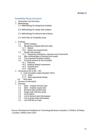 35
Annex 2
Feasibility Study structure
1. Introduction and Summary
2. Methodology
2.1. Methodology for background analysis
2.2. Methodology for supply side analysis
2.3. Methodology for demand side analysis
2.4. Work Plan for Feasibility study
3. Findings
1.1. SWOT analysis
1.2. Beneficiary analysis (Demand side)
1.2.1. Market
1.2.2. Needs and requirements
1.3. Supply side analysis
1.3.1. Supporting institutions, measures and instruments
1.4. Miss matches/gaps of demand and supply
1.5. The proposed Incubator building
1.6. Financial scheme for the Incubator
1.6.1. Planning
1.6.2. Building related investments
1.6.3. Infrastructure
1.6.4. Operating
4. Conclusions GO or No – GO
a. Is the Incubator project feasible? Why?
4.1.2. Risks
4.1.3. Most appropriate design
4.2. Next steps
5. Sources of information
6. Annexes
1.1. Data – analysis demand side
1.2. Data – analysis supply side
1.3. Demand side questionnaire
1.4. Supply side interview guide
1.5. Cover letters
1.6. List of demand side interviewees
1.7. List of supply side interviewees
1.8. List of BI set up Team
Source: Development Guidelines for Technology Business Incubators, F,Dietrich, B.Harley,
J.Lanbein, InWEnt, Bonn 2010
 