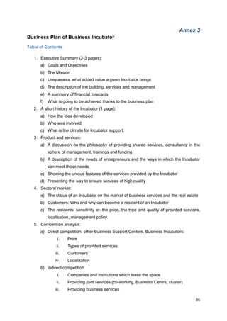 36
Annex 3
Business Plan of Business Incubator
Table of Contents
1. Executive Summary (2-3 pages):
a) Goals and Objectives
b) The Mission
c) Uniqueness: what added value a given Incubator brings
d) The description of the building, services and management
e) A summary of financial forecasts
f) What is going to be achieved thanks to the business plan
2. A short history of the Incubator (1 page):
a) How the idea developed
b) Who was involved
c) What is the climate for Incubator support.
3. Product and services:
a) A discussion on the philosophy of providing shared services, consultancy in the
sphere of management, trainings and funding
b) A description of the needs of entrepreneurs and the ways in which the Incubator
can meet those needs
c) Showing the unique features of the services provided by the Incubator
d) Presenting the way to ensure services of high quality
4. Sectors/ market:
a) The status of an Incubator on the market of business services and the real estate
b) Customers: Who and why can become a resident of an Incubator
c) The residents’ sensitivity to: the price, the type and quality of provided services,
localisation, management policy.
5. Competition analysis:
a) Direct competition: other Business Support Centers, Business Incubators:
i. Price
ii. Types of provided services
iii. Customers
iv. Localization
b) Indirect competition
i. Companies and institutions which lease the space
ii. Providing joint services (co-working, Business Centre, cluster)
iii. Providing business services
 
